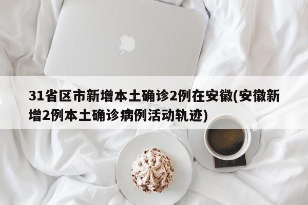 31省区市新增本土确诊2例在安徽(安徽新增2例本土确诊病例活动轨迹)