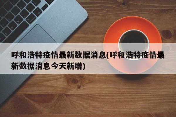 呼和浩特疫情最新数据消息(呼和浩特疫情最新数据消息今天新增)