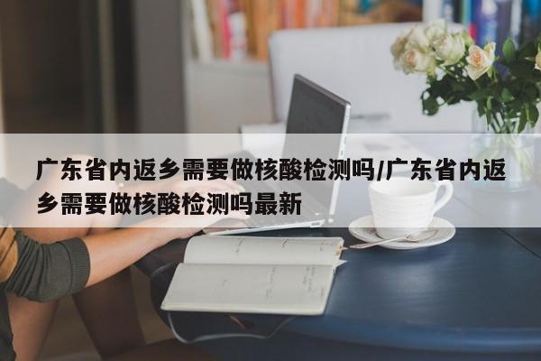广东省内返乡需要做核酸检测吗/广东省内返乡需要做核酸检测吗最新