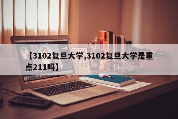【3102复旦大学,3102复旦大学是重点211吗】