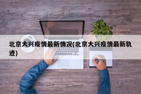 北京大兴疫情最新情况(北京大兴疫情最新轨迹)