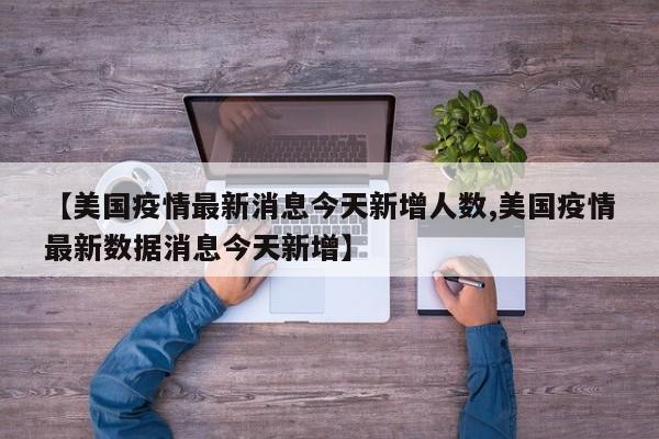 【美国疫情最新消息今天新增人数,美国疫情最新数据消息今天新增】