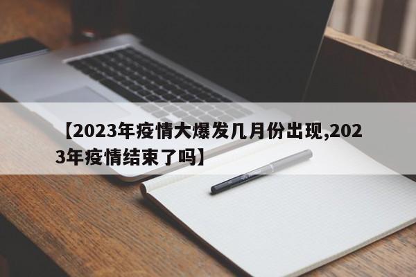 【2023年疫情大爆发几月份出现,2023年疫情结束了吗】