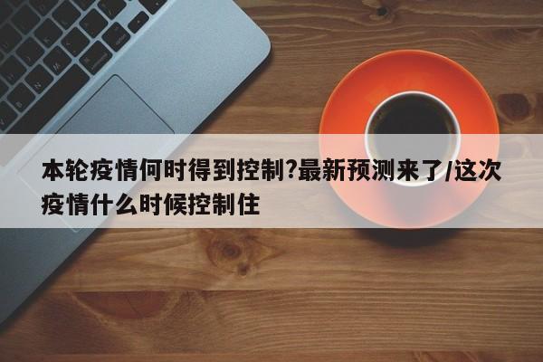 本轮疫情何时得到控制?最新预测来了/这次疫情什么时候控制住