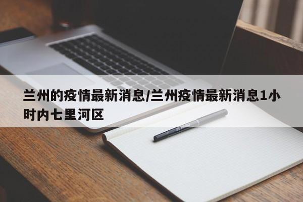 兰州的疫情最新消息/兰州疫情最新消息1小时内七里河区