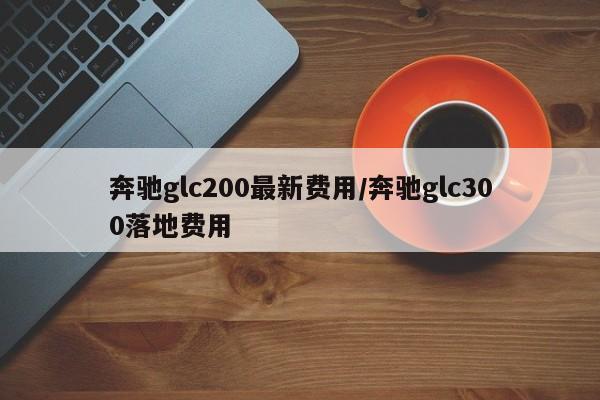 奔驰glc200最新费用/奔驰glc300落地费用