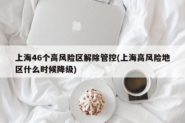 上海46个高风险区解除管控(上海高风险地区什么时候降级)