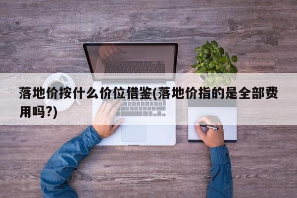 落地价按什么价位借鉴(落地价指的是全部费用吗?)
