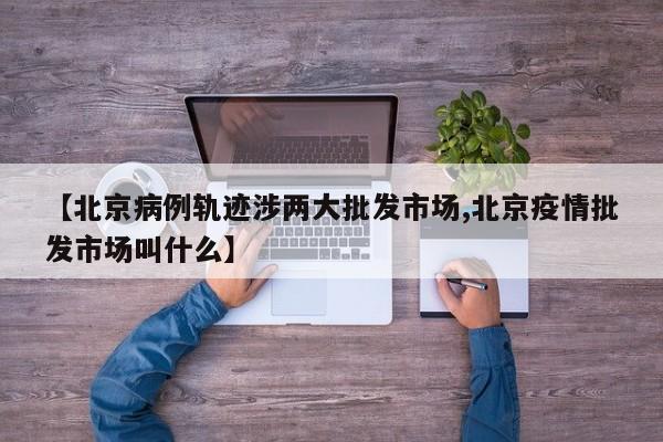 【北京病例轨迹涉两大批发市场,北京疫情批发市场叫什么】