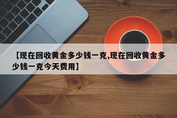 【现在回收黄金多少钱一克,现在回收黄金多少钱一克今天费用】