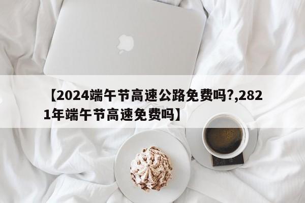 【2024端午节高速公路免费吗?,2821年端午节高速免费吗】