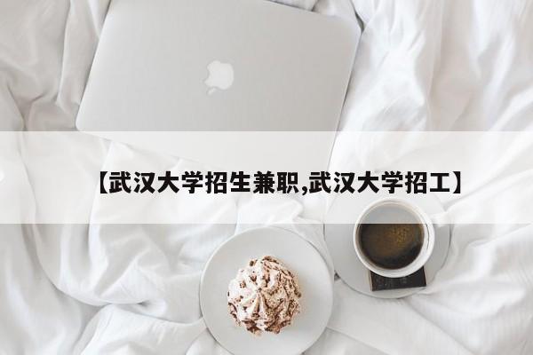 【武汉大学招生兼职,武汉大学招工】