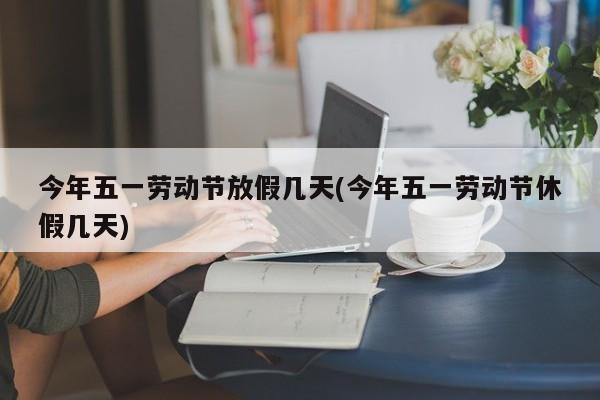 今年五一劳动节放假几天(今年五一劳动节休假几天)