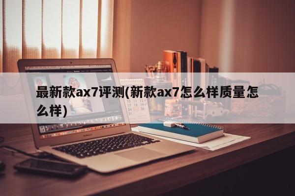 最新款ax7评测(新款ax7怎么样质量怎么样)