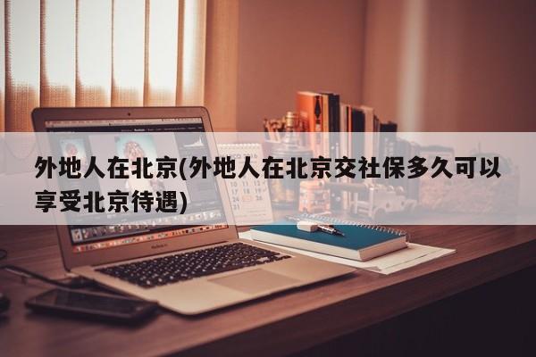 外地人在北京(外地人在北京交社保多久可以享受北京待遇)