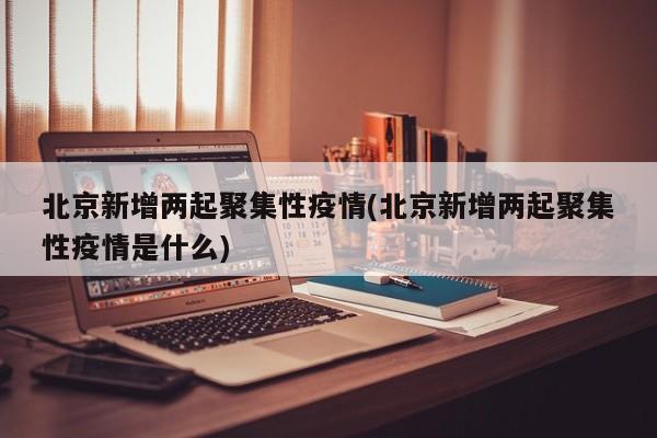 北京新增两起聚集性疫情(北京新增两起聚集性疫情是什么)