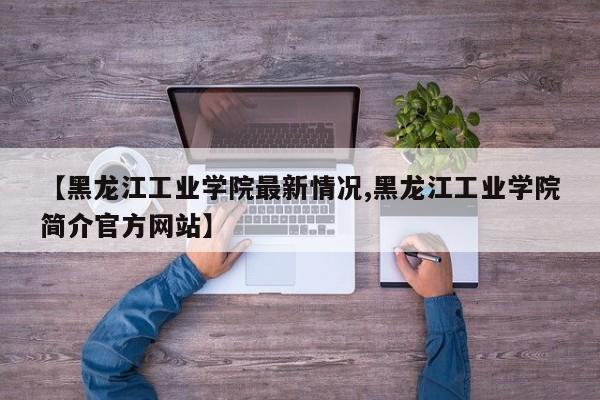 【黑龙江工业学院最新情况,黑龙江工业学院简介官方网站】
