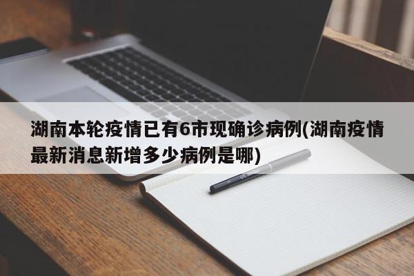 湖南本轮疫情已有6市现确诊病例(湖南疫情最新消息新增多少病例是哪)