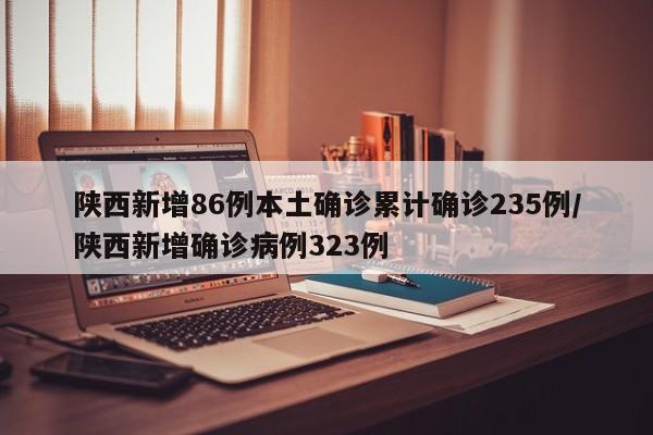 陕西新增86例本土确诊累计确诊235例/陕西新增确诊病例323例