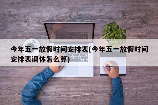 今年五一放假时间安排表(今年五一放假时间安排表调休怎么算)