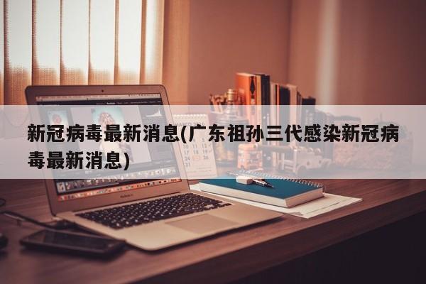 新冠病毒最新消息(广东祖孙三代感染新冠病毒最新消息)