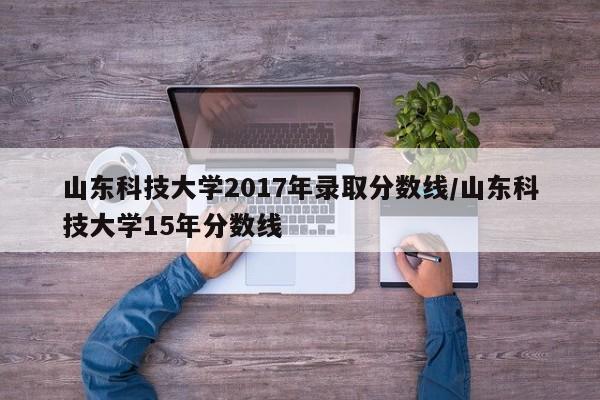 山东科技大学2017年录取分数线/山东科技大学15年分数线