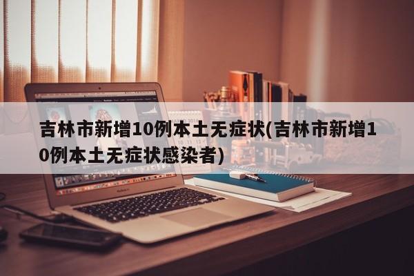 吉林市新增10例本土无症状(吉林市新增10例本土无症状感染者)