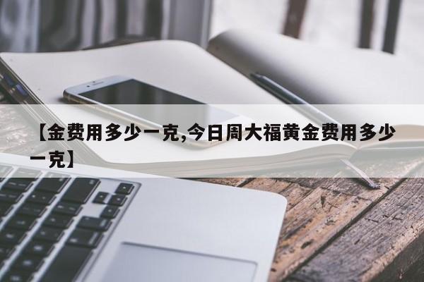 【金费用多少一克,今日周大福黄金费用多少一克】