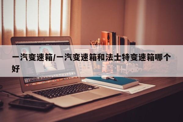 一汽变速箱/一汽变速箱和法士特变速箱哪个好