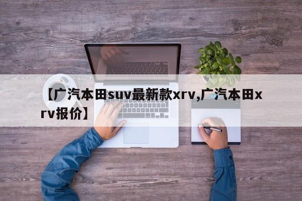 【广汽本田suv最新款xrv,广汽本田xrv报价】