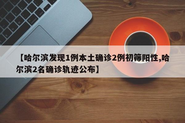 【哈尔滨发现1例本土确诊2例初筛阳性,哈尔滨2名确诊轨迹公布】