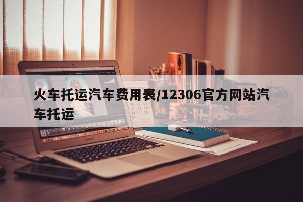 火车托运汽车费用表/12306官方网站汽车托运