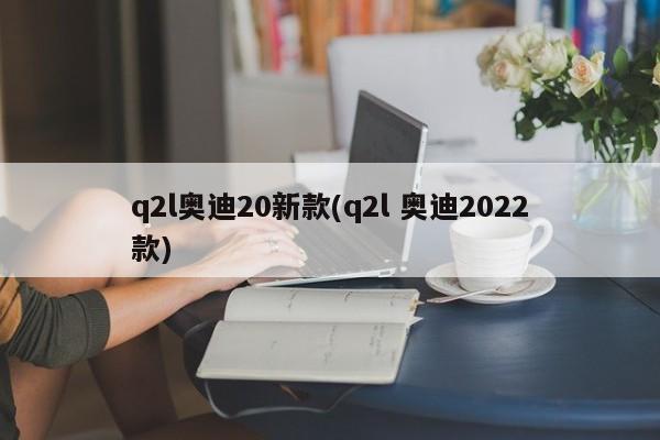 q2l奥迪20新款(q2l 奥迪2022款)
