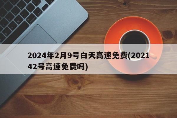 2024年2月9号白天高速免费(202142号高速免费吗)