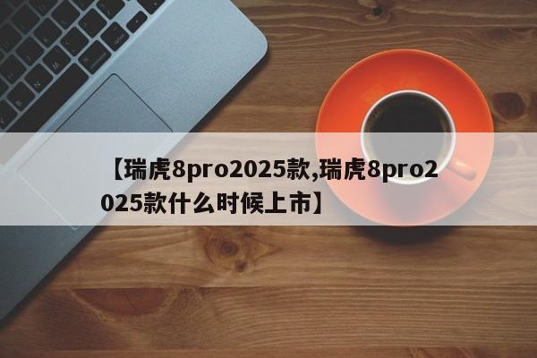 【瑞虎8pro2025款,瑞虎8pro2025款什么时候上市】