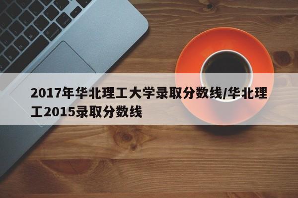 2017年华北理工大学录取分数线/华北理工2015录取分数线