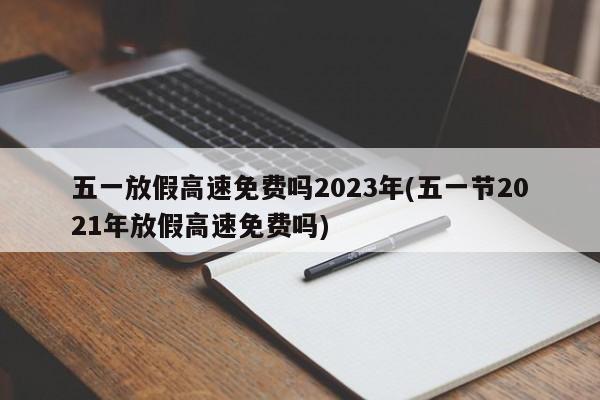 五一放假高速免费吗2023年(五一节2021年放假高速免费吗)