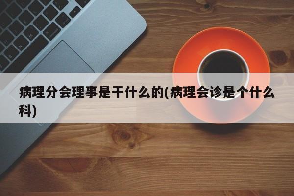 病理分会理事是干什么的(病理会诊是个什么科)