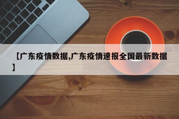 【广东疫情数据,广东疫情速报全国最新数据】