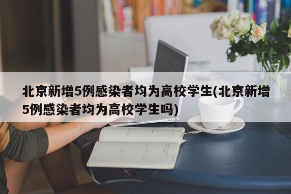 北京新增5例感染者均为高校学生(北京新增5例感染者均为高校学生吗)