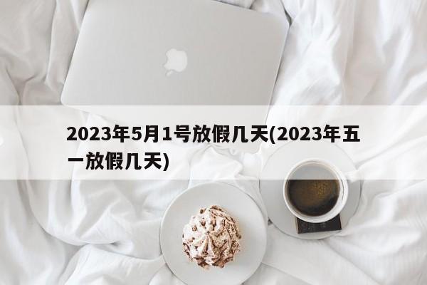 2023年5月1号放假几天(2023年五一放假几天)
