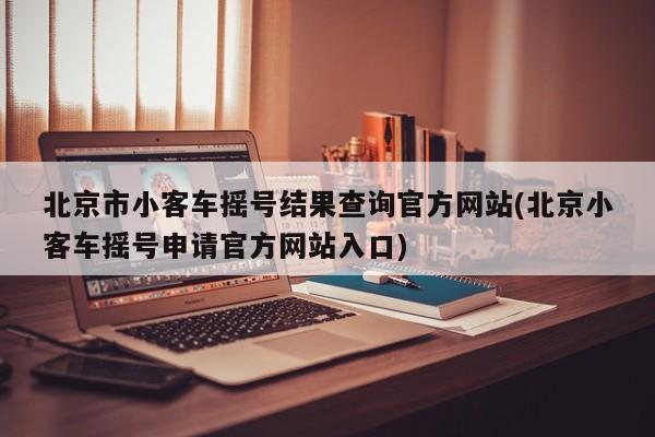 北京市小客车摇号结果查询官方网站(北京小客车摇号申请官方网站入口)