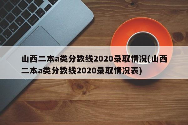山西二本a类分数线2020录取情况(山西二本a类分数线2020录取情况表)