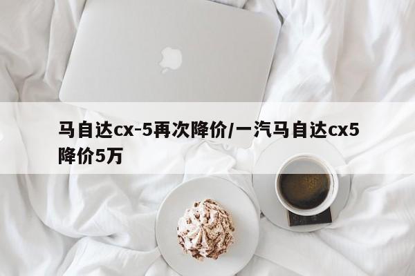 马自达cx-5再次降价/一汽马自达cx5降价5万