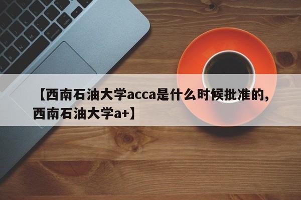 【西南石油大学acca是什么时候批准的,西南石油大学a+】