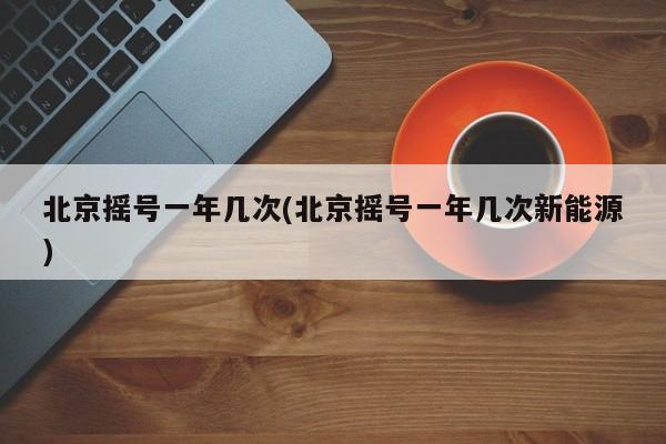 北京摇号一年几次(北京摇号一年几次新能源)