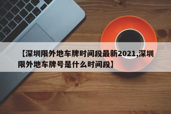 【深圳限外地车牌时间段最新2021,深圳限外地车牌号是什么时间段】