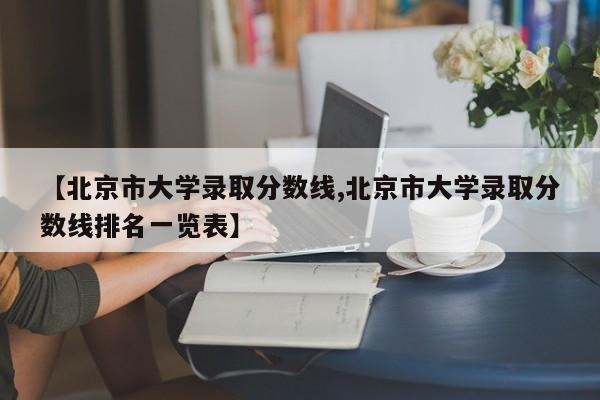 【北京市大学录取分数线,北京市大学录取分数线排名一览表】