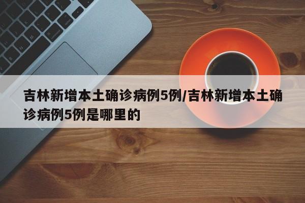 吉林新增本土确诊病例5例/吉林新增本土确诊病例5例是哪里的