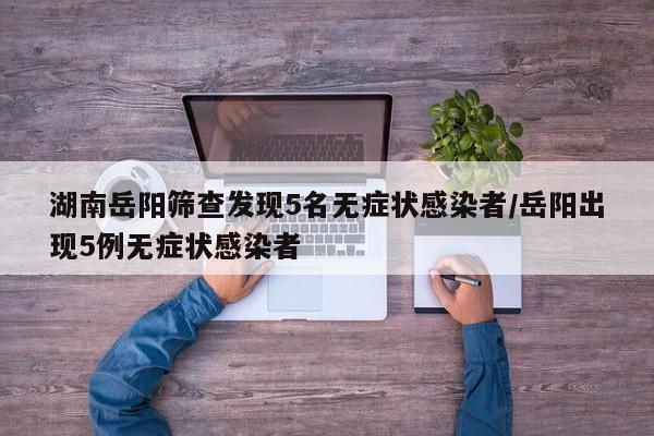 湖南岳阳筛查发现5名无症状感染者/岳阳出现5例无症状感染者